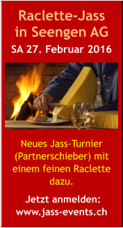 Raclette-Jass  in Seengen AG SA 27. Februar 2016       Neues Jass-Turnier (Partnerschieber) mit  einem feinen Raclette dazu.   Jetzt anmelden:  www.jass-events.ch