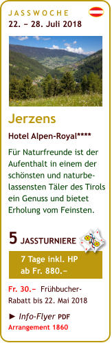 J A S S W O C H E   22. − 28. Juli 2018       Jerzens Hotel Alpen-Royal**** Für Naturfreunde ist der Aufenthalt in einem der schönsten und naturbe-lassensten Täler des Tirols ein Genuss und bietet Erholung vom Feinsten.  5 JASSTURNIERE       7 Tage inkl. HP       ab Fr. 880.−  Fr. 30.−  Frühbucher- Rabatt bis 22. Mai 2018  ► Info-Flyer PDF Arrangement 1860