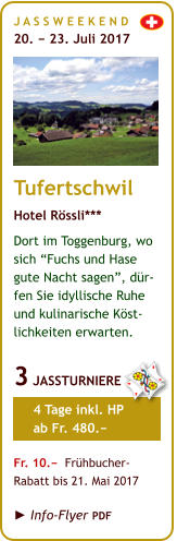 J A S S W E E K E N D  20. − 23. Juli 2017       Tufertschwil Hotel Rössli*** Dort im Toggenburg, wo sich “Fuchs und Hase  gute Nacht sagen”, dür-fen Sie idyllische Ruhe  und kulinarische Köst-lichkeiten erwarten.  3 JASSTURNIERE       4 Tage inkl. HP       ab Fr. 480.−  Fr. 10.−  Frühbucher- Rabatt bis 21. Mai 2017   ► Info-Flyer PDF