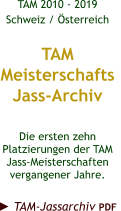TAM 2010 - 2019 Schweiz / Österreich  TAM Meisterschafts Jass-Archiv  Die ersten zehn Platzierungen der TAM Jass-Meisterschaften vergangener Jahre.  ► TAM-Jassarchiv PDF