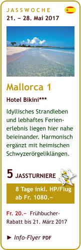 J A S S W O C H E   21. − 28. Mai 2017       Mallorca 1 Hotel Bikini*** Idyllisches Strandleben und lebhaftes Ferien-erlebnis liegen hier nahe beieinander. Harmonisch ergänzt mit heimischen Schwyzerörgeliklängen.  5 JASSTURNIERE       8 Tage inkl. HP/Flug      ab Fr. 1080.−  Fr. 20.−  Frühbucher- Rabatt bis 21. März 2017   ► Info-Flyer PDF
